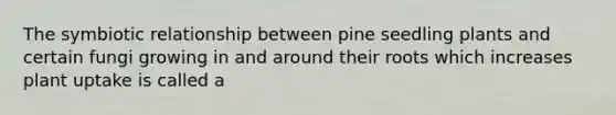 The symbiotic relationship between pine seedling plants and certain fungi growing in and around their roots which increases plant uptake is called a