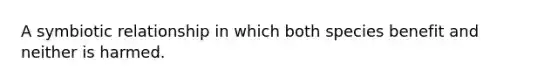 A symbiotic relationship in which both species benefit and neither is harmed.