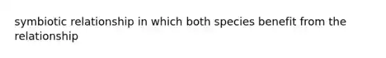 symbiotic relationship in which both species benefit from the relationship