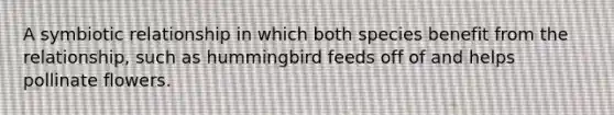 A symbiotic relationship in which both species benefit from the relationship, such as hummingbird feeds off of and helps pollinate flowers.