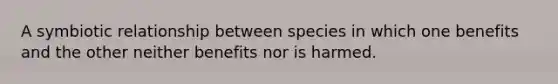 A symbiotic relationship between species in which one benefits and the other neither benefits nor is harmed.