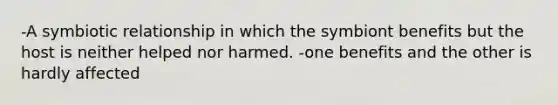 -A symbiotic relationship in which the symbiont benefits but the host is neither helped nor harmed. -one benefits and the other is hardly affected