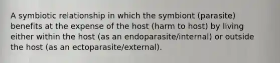 A symbiotic relationship in which the symbiont (parasite) benefits at the expense of the host (harm to host) by living either within the host (as an endoparasite/internal) or outside the host (as an ectoparasite/external).