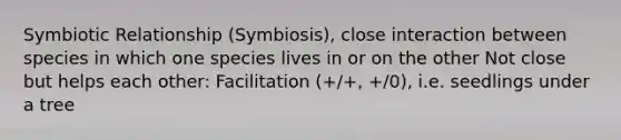 Symbiotic Relationship (Symbiosis), close interaction between species in which one species lives in or on the other Not close but helps each other: Facilitation (+/+, +/0), i.e. seedlings under a tree