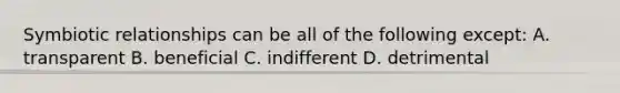 Symbiotic relationships can be all of the following except: A. transparent B. beneficial C. indifferent D. detrimental