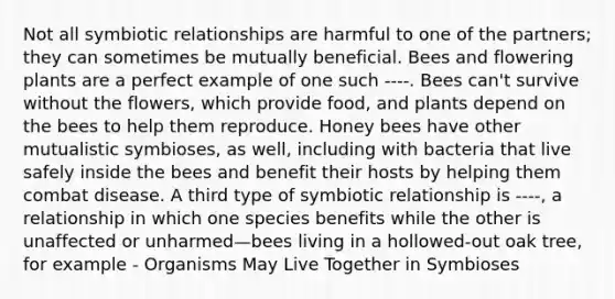 Not all <a href='https://www.questionai.com/knowledge/kRSNvCqb1I-symbiotic-relationships' class='anchor-knowledge'>symbiotic relationships</a> are harmful to one of the partners; they can sometimes be mutually beneficial. Bees and flowering plants are a perfect example of one such ----. Bees can't survive without the flowers, which provide food, and plants depend on the bees to help them reproduce. Honey bees have other mutualistic symbioses, as well, including with bacteria that live safely inside the bees and benefit their hosts by helping them combat disease. A third type of symbiotic relationship is ----, a relationship in which one species benefits while the other is unaffected or unharmed—bees living in a hollowed-out oak tree, for example - Organisms May Live Together in Symbioses