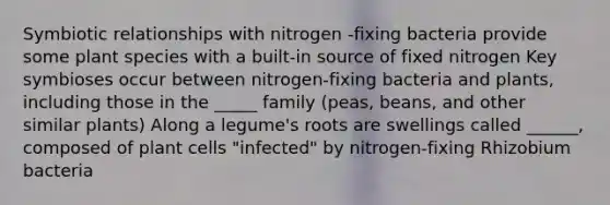 Symbiotic relationships with nitrogen -fixing bacteria provide some plant species with a built-in source of fixed nitrogen Key symbioses occur between nitrogen-fixing bacteria and plants, including those in the _____ family (peas, beans, and other similar plants) Along a legume's roots are swellings called ______, composed of plant cells "infected" by nitrogen-fixing Rhizobium bacteria