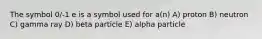 The symbol 0/-1 e is a symbol used for a(n) A) proton B) neutron C) gamma ray D) beta particle E) alpha particle