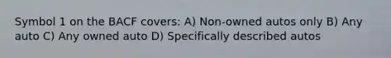 Symbol 1 on the BACF covers: A) Non-owned autos only B) Any auto C) Any owned auto D) Specifically described autos