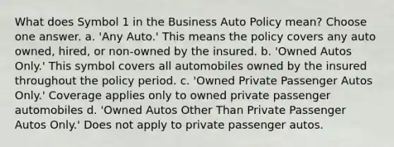 What does Symbol 1 in the Business Auto Policy mean? Choose one answer. a. 'Any Auto.' This means the policy covers any auto owned, hired, or non-owned by the insured. b. 'Owned Autos Only.' This symbol covers all automobiles owned by the insured throughout the policy period. c. 'Owned Private Passenger Autos Only.' Coverage applies only to owned private passenger automobiles d. 'Owned Autos Other Than Private Passenger Autos Only.' Does not apply to private passenger autos.