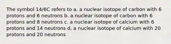 The symbol 14/6C refers to a. a nuclear isotope of carbon with 6 protons and 6 neutrons b. a nuclear isotope of carbon with 6 protons and 8 neutrons c. a nuclear isotope of calcium with 6 protons and 14 neutrons d. a nuclear isotope of calcium with 20 protons and 20 neutrons