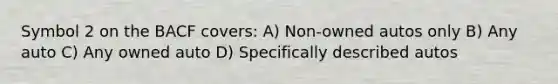 Symbol 2 on the BACF covers: A) Non-owned autos only B) Any auto C) Any owned auto D) Specifically described autos