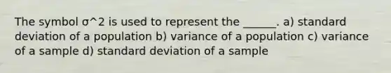 The symbol σ^2 is used to represent the ______. a) standard deviation of a population b) variance of a population c) variance of a sample d) standard deviation of a sample