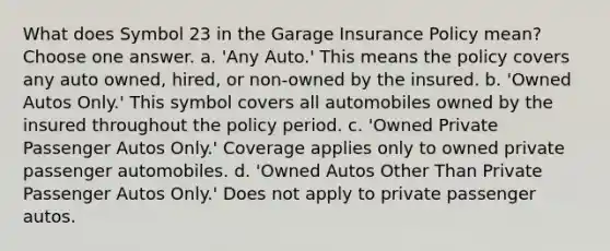 What does Symbol 23 in the Garage Insurance Policy mean? Choose one answer. a. 'Any Auto.' This means the policy covers any auto owned, hired, or non-owned by the insured. b. 'Owned Autos Only.' This symbol covers all automobiles owned by the insured throughout the policy period. c. 'Owned Private Passenger Autos Only.' Coverage applies only to owned private passenger automobiles. d. 'Owned Autos Other Than Private Passenger Autos Only.' Does not apply to private passenger autos.