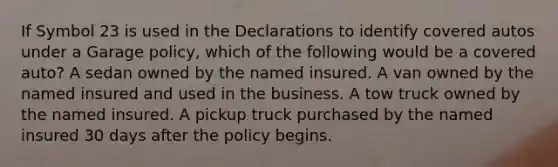 If Symbol 23 is used in the Declarations to identify covered autos under a Garage policy, which of the following would be a covered auto? A sedan owned by the named insured. A van owned by the named insured and used in the business. A tow truck owned by the named insured. A pickup truck purchased by the named insured 30 days after the policy begins.