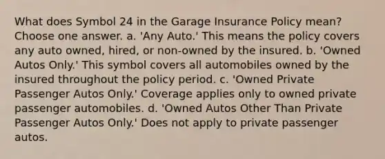 What does Symbol 24 in the Garage Insurance Policy mean? Choose one answer. a. 'Any Auto.' This means the policy covers any auto owned, hired, or non-owned by the insured. b. 'Owned Autos Only.' This symbol covers all automobiles owned by the insured throughout the policy period. c. 'Owned Private Passenger Autos Only.' Coverage applies only to owned private passenger automobiles. d. 'Owned Autos Other Than Private Passenger Autos Only.' Does not apply to private passenger autos.