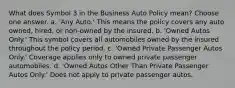 What does Symbol 3 in the Business Auto Policy mean? Choose one answer. a. 'Any Auto.' This means the policy covers any auto owned, hired, or non-owned by the insured. b. 'Owned Autos Only.' This symbol covers all automobiles owned by the insured throughout the policy period. c. 'Owned Private Passenger Autos Only.' Coverage applies only to owned private passenger automobiles. d. 'Owned Autos Other Than Private Passenger Autos Only.' Does not apply to private passenger autos.