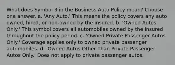 What does Symbol 3 in the Business Auto Policy mean? Choose one answer. a. 'Any Auto.' This means the policy covers any auto owned, hired, or non-owned by the insured. b. 'Owned Autos Only.' This symbol covers all automobiles owned by the insured throughout the policy period. c. 'Owned Private Passenger Autos Only.' Coverage applies only to owned private passenger automobiles. d. 'Owned Autos Other Than Private Passenger Autos Only.' Does not apply to private passenger autos.