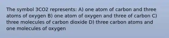 The symbol 3CO2 represents: A) one atom of carbon and three atoms of oxygen B) one atom of oxygen and three of carbon C) three molecules of carbon dioxide D) three carbon atoms and one molecules of oxygen