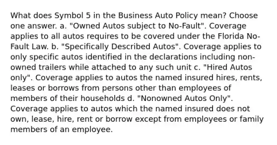 What does Symbol 5 in the Business Auto Policy mean? Choose one answer. a. "Owned Autos subject to No-Fault". Coverage applies to all autos requires to be covered under the Florida No-Fault Law. b. "Specifically Described Autos". Coverage applies to only specific autos identified in the declarations including non-owned trailers while attached to any such unit c. "Hired Autos only". Coverage applies to autos the named insured hires, rents, leases or borrows from persons other than employees of members of their households d. "Nonowned Autos Only". Coverage applies to autos which the named insured does not own, lease, hire, rent or borrow except from employees or family members of an employee.