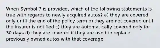 When Symbol 7 is provided, which of the following statements is true with regards to newly acquired autos? a) they are covered only until the end of the policy term b) they are not covered until the insurer is notified c) they are automatically covered only for 30 days d) they are covered if they are used to replace previously owned autos with that coverage