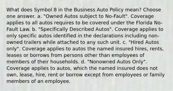 What does Symbol 8 in the Business Auto Policy mean? Choose one answer. a. "Owned Autos subject to No-Fault". Coverage applies to all autos requires to be covered under the Florida No-Fault Law. b. "Specifically Described Autos". Coverage applies to only specific autos identified in the declarations including non-owned trailers while attached to any such unit. c. "Hired Autos only". Coverage applies to autos the named insured hires, rents, leases or borrows from persons other than employees of members of their households. d. "Nonowned Autos Only". Coverage applies to autos, which the named insured does not own, lease, hire, rent or borrow except from employees or family members of an employee.