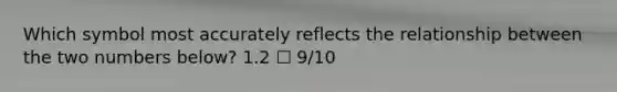 Which symbol most accurately reflects the relationship between the two numbers below? 1.2 ☐ 9/10