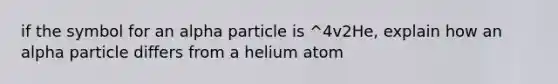 if the symbol for an alpha particle is ^4v2He, explain how an alpha particle differs from a helium atom