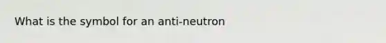 What is the symbol for an anti-neutron