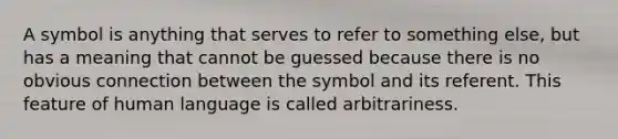 A symbol is anything that serves to refer to something else, but has a meaning that cannot be guessed because there is no obvious connection between the symbol and its referent. This feature of human language is called arbitrariness.