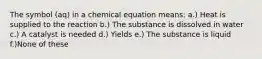 The symbol (aq) in a chemical equation means: a.) Heat is supplied to the reaction b.) The substance is dissolved in water c.) A catalyst is needed d.) Yields e.) The substance is liquid f.)None of these