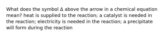 What does the symbol ∆ above the arrow in a chemical equation mean? heat is supplied to the reaction; a catalyst is needed in the reaction; electricity is needed in the reaction; a precipitate will form during the reaction