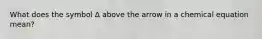 What does the symbol Δ above the arrow in a chemical equation mean?