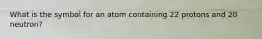 What is the symbol for an atom containing 22 protons and 20 neutron?