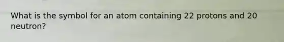 What is the symbol for an atom containing 22 protons and 20 neutron?