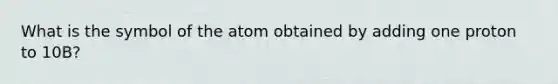 What is the symbol of the atom obtained by adding one proton to 10B?