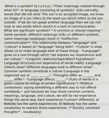 -What is a symbol? (a.t.s.f.s.e.) -*Their meanings created through what (I)?* -Is language consisting of symbols? -Sub-culturally: words that did not exist -The sun is an accepted image, we know an image of a sun refers to the word sun which refers to the sun outside. -If we do not speak another language then we can not hear or see words which results in a lack of communication. -What are significant symbols? * A common or shared meaning * -Same symbols, different meanings (LOL) or different symbols, same meanings (soda/pop) result in *ineffective communication*! -The relationship between *language* and *culture* is based on *language* being both? -*Culture* is what allows us to make language both of these things. -*Language* gives us a tool through which *we express our experiences and our culture.* -*Linguistic relativity/Sapir-Whorf Hypothesis*- Language structures our experience of social reality -Language reflects what? Different languages lead to different what? -Common symbols constitute a culture (Language is the organized use of _____ ______.) -*Thoughts differ as _______ and ______ differ.* -*Language affects ______.* (*Lots of words in a given culture for things of certain significance.*) *Political correctness: saying something a different way to not offend somebody.* -Just because we may share common symbols, meanings, language, and culture, we still do not experience things the same way. Each experience *culture* differently. a) Nobody has the same experiences. b) Nobody has the same vocabulary to express those experiences. (*'Socially canalized thoughts'* - vocabulary)