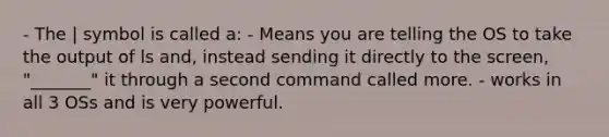 - The | symbol is called a: - Means you are telling the OS to take the output of ls and, instead sending it directly to the screen, "_______" it through a second command called more. - works in all 3 OSs and is very powerful.