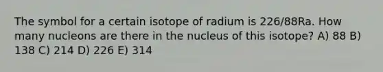 The symbol for a certain isotope of radium is 226/88Ra. How many nucleons are there in the nucleus of this isotope? A) 88 B) 138 C) 214 D) 226 E) 314