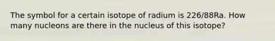 The symbol for a certain isotope of radium is 226/88Ra. How many nucleons are there in the nucleus of this isotope?