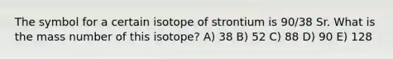 The symbol for a certain isotope of strontium is 90/38 Sr. What is the mass number of this isotope? A) 38 B) 52 C) 88 D) 90 E) 128