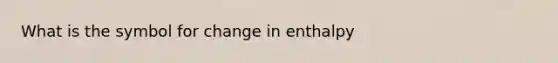 What is the symbol for change in enthalpy