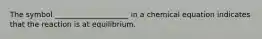 The symbol ____________________ in a chemical equation indicates that the reaction is at equilibrium.