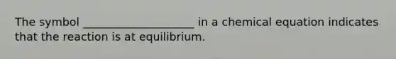 The symbol ____________________ in a chemical equation indicates that the reaction is at equilibrium.