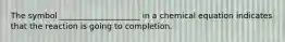 The symbol ____________________ in a chemical equation indicates that the reaction is going to completion.