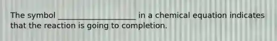 The symbol ____________________ in a chemical equation indicates that the reaction is going to completion.