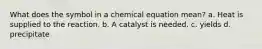 What does the symbol in a chemical equation mean? a. Heat is supplied to the reaction. b. A catalyst is needed. c. yields d. precipitate