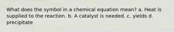 What does the symbol in a chemical equation mean? a. Heat is supplied to the reaction. b. A catalyst is needed. c. yields d. precipitate