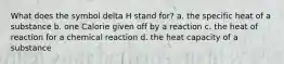 What does the symbol delta H stand for? a. the specific heat of a substance b. one Calorie given off by a reaction c. the heat of reaction for a chemical reaction d. the heat capacity of a substance