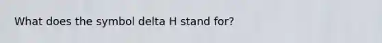 What does the symbol delta H stand for?